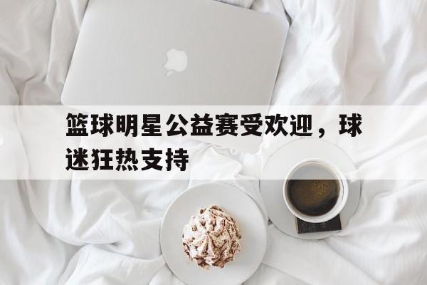 篮球明星公益赛受欢迎，球迷狂热支持