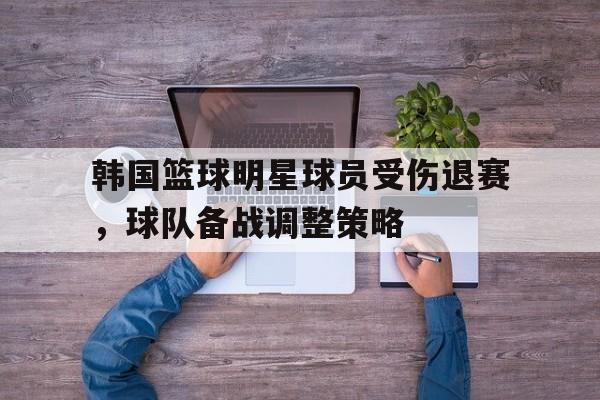 韩国篮球明星球员受伤退赛，球队备战调整策略