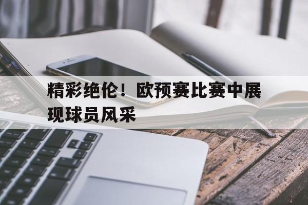 精彩绝伦！欧预赛比赛中展现球员风采